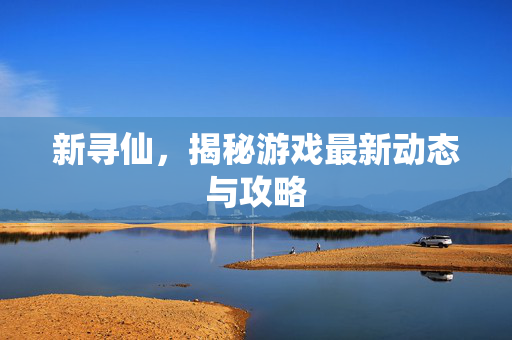 新寻仙,揭秘游戏最新动态与攻略 新寻仙,揭秘游戏最新动态与攻略