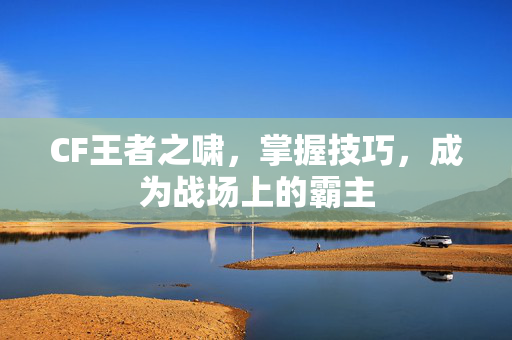 CF王者之啸，掌握技巧，成为战场上的霸主