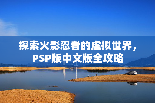 探索火影忍者的虚拟世界，PSP版中文版全攻略