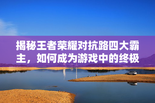 揭秘王者荣耀对抗路四大霸主，如何成为游戏中的终极战士