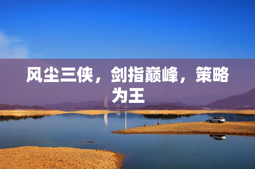 风尘三侠,剑指巅峰,策略为王 风尘三侠,剑指巅峰,策略为王