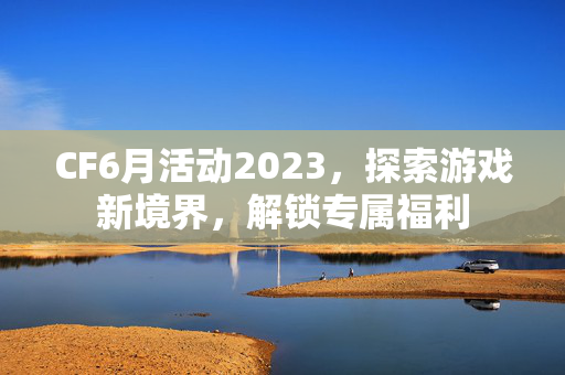 CF6月活动2023，探索游戏新境界，解锁专属福利