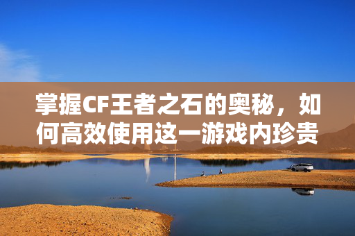 掌握CF王者之石的奥秘，如何高效使用这一游戏内珍贵资源