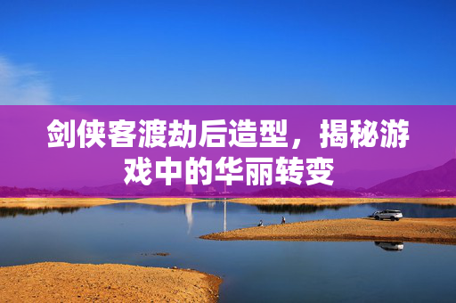 剑侠客渡劫后造型,揭秘游戏中的华丽转变 剑侠客渡劫后造型,揭秘游戏中的华丽转变