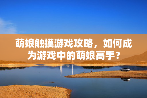 萌娘触摸游戏攻略,如何成为游戏中的萌娘高手? 萌娘触摸游戏攻略,如何成为游戏中的萌娘高手?