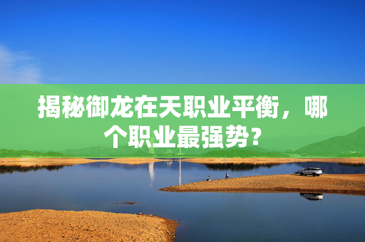 揭秘御龙在天职业平衡，哪个职业最强势？