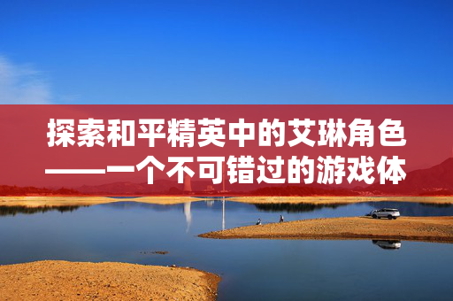 探索和平精英中的艾琳角色——一个不可错过的游戏体验