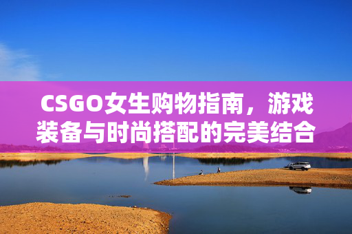 CSGO女生购物指南，游戏装备与时尚搭配的完美结合