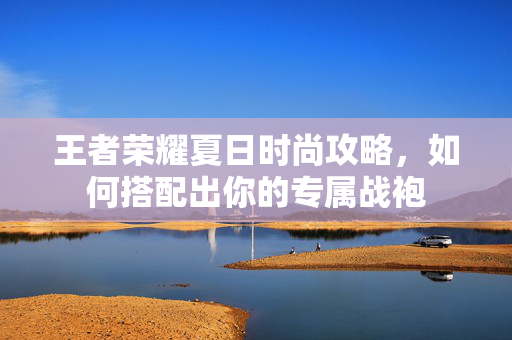 王者荣耀夏日时尚攻略，如何搭配出你的专属战袍