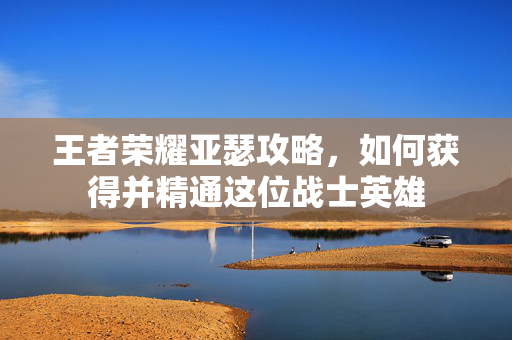 王者荣耀亚瑟攻略，如何获得并精通这位战士英雄