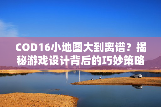COD16小地图大到离谱？揭秘游戏设计背后的巧妙策略！