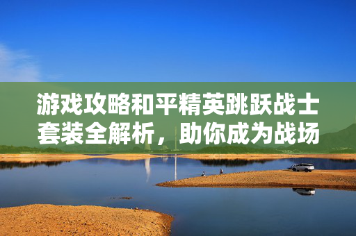 游戏攻略和平精英跳跃战士套装全解析，助你成为战场中的霸主！