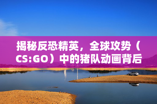 揭秘反恐精英，全球攻势（CS:GO）中的猪队动画背后的故事