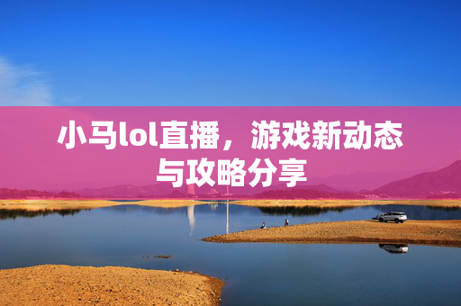 小马lol直播，游戏新动态与攻略分享