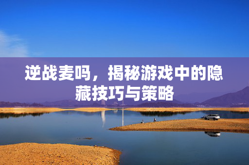 逆战麦吗，揭秘游戏中的隐藏技巧与策略