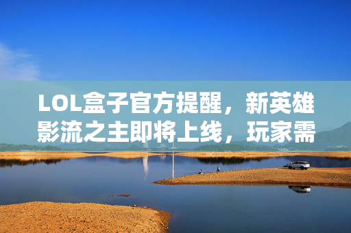 LOL盒子官方提醒，新英雄影流之主即将上线，玩家需注意这些事项！
