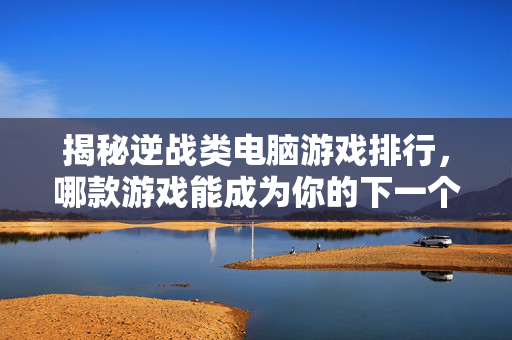 揭秘逆战类电脑游戏排行，哪款游戏能成为你的下一个战场？
