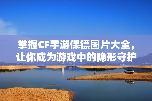 掌握CF手游保镖图片大全，让你成为游戏中的隐形守护者