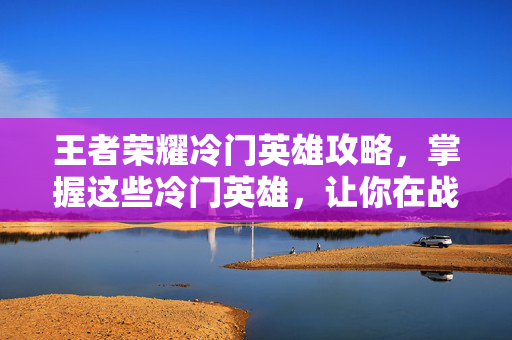 王者荣耀冷门英雄攻略，掌握这些冷门英雄，让你在战场上脱颖而出！