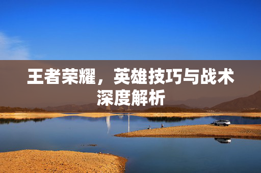 王者荣耀，英雄技巧与战术深度解析