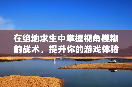 在绝地求生中掌握视角模糊的战术，提升你的游戏体验