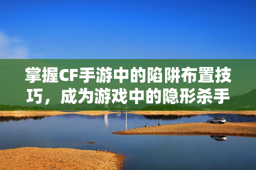 掌握CF手游中的陷阱布置技巧，成为游戏中的隐形杀手！