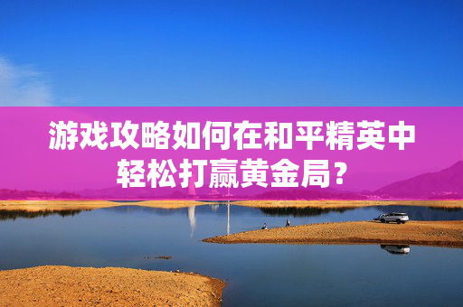 游戏攻略如何在和平精英中轻松打赢黄金局？