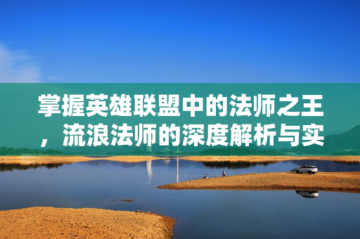 掌握英雄联盟中的法师之王，流浪法师的深度解析与实战指南