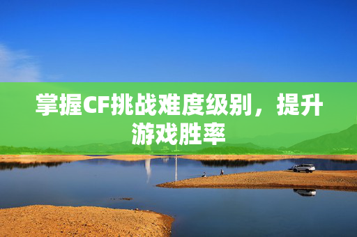 掌握CF挑战难度级别，提升游戏胜率