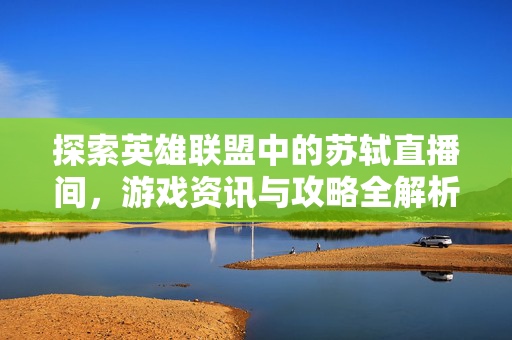 探索英雄联盟中的苏轼直播间，游戏资讯与攻略全解析