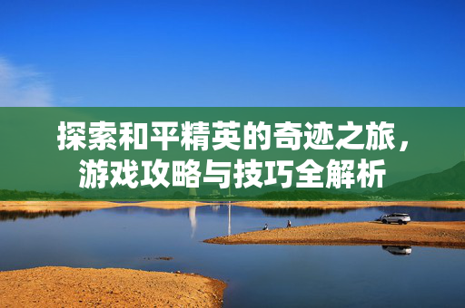 探索和平精英的奇迹之旅，游戏攻略与技巧全解析