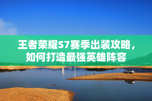 王者荣耀S7赛季出装攻略，如何打造最强英雄阵容