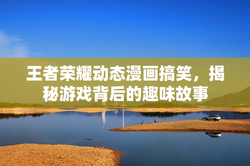 王者荣耀动态漫画搞笑，揭秘游戏背后的趣味故事