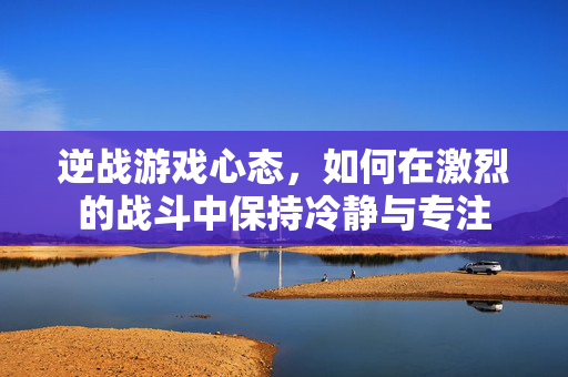逆战游戏心态，如何在激烈的战斗中保持冷静与专注