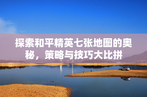 探索和平精英七张地图的奥秘，策略与技巧大比拼