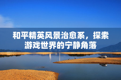 和平精英风景治愈系，探索游戏世界的宁静角落