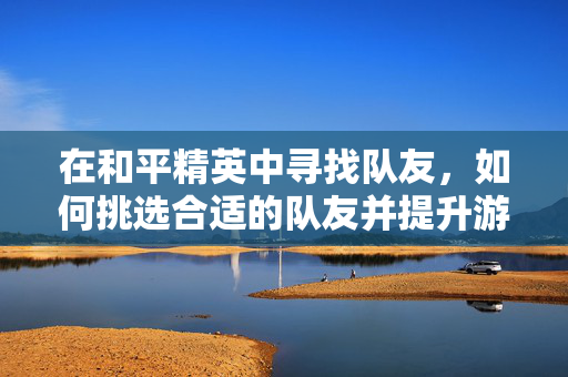 在和平精英中寻找队友，如何挑选合适的队友并提升游戏表现