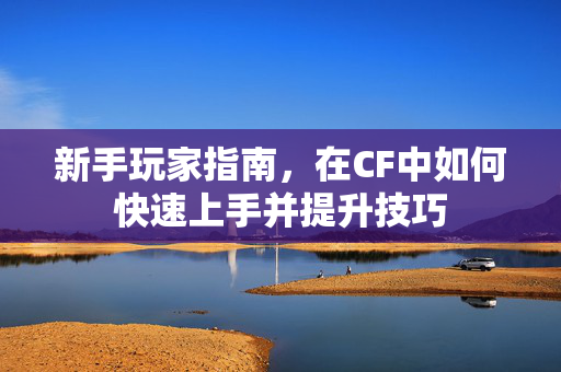 新手玩家指南，在CF中如何快速上手并提升技巧