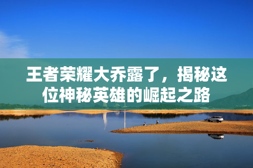 王者荣耀大乔露了，揭秘这位神秘英雄的崛起之路