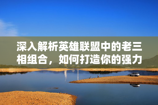 深入解析英雄联盟中的老三相组合，如何打造你的强力团队？