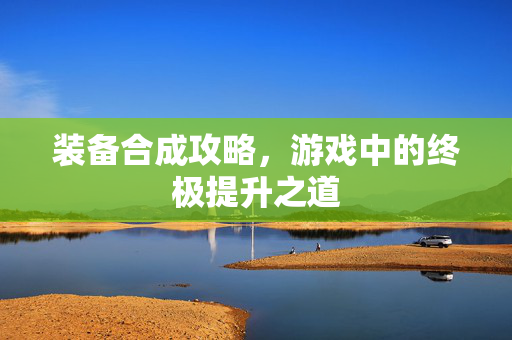 装备合成攻略，游戏中的终极提升之道