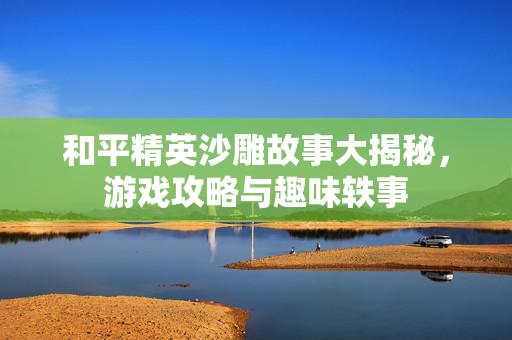 和平精英沙雕故事大揭秘，游戏攻略与趣味轶事