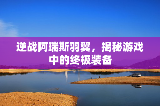 逆战阿瑞斯羽翼，揭秘游戏中的终极装备