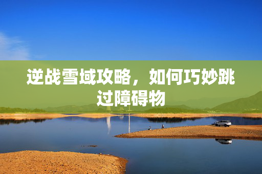 逆战雪域攻略，如何巧妙跳过障碍物