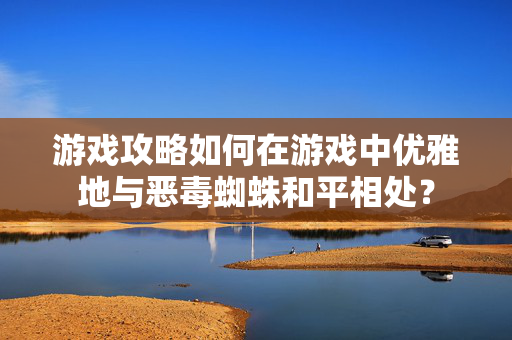 游戏攻略如何在游戏中优雅地与恶毒蜘蛛和平相处？