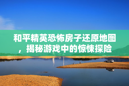 和平精英恐怖房子还原地图，揭秘游戏中的惊悚探险