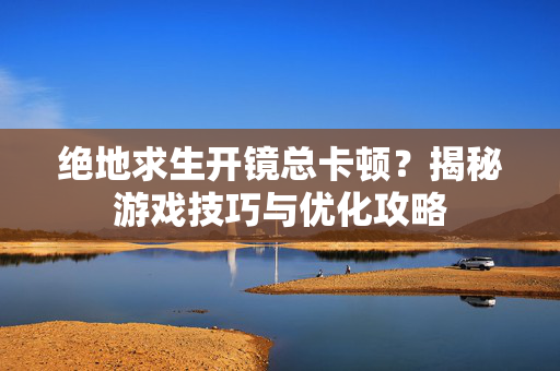绝地求生开镜总卡顿？揭秘游戏技巧与优化攻略