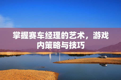 掌握赛车经理的艺术,游戏内策略与技巧 掌握赛车经理的艺术,游戏内策略与技巧