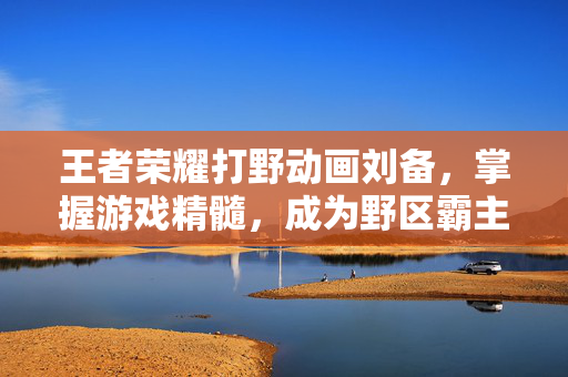 王者荣耀打野动画刘备，掌握游戏精髓，成为野区霸主