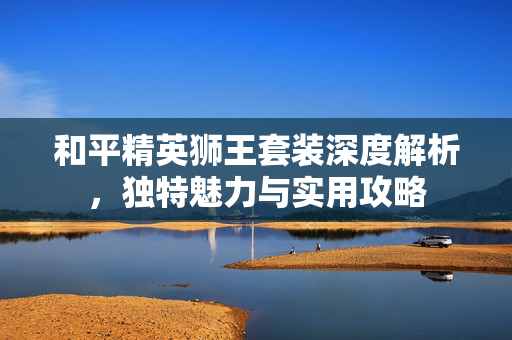 和平精英狮王套装深度解析，独特魅力与实用攻略